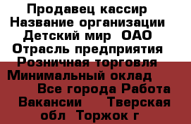 Продавец-кассир › Название организации ­ Детский мир, ОАО › Отрасль предприятия ­ Розничная торговля › Минимальный оклад ­ 25 000 - Все города Работа » Вакансии   . Тверская обл.,Торжок г.